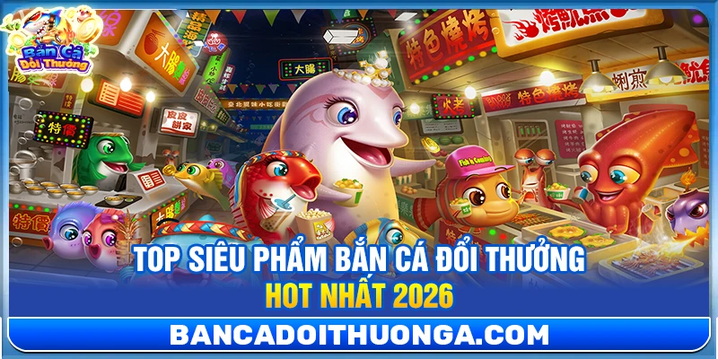 Top siêu phẩm bắn cá đổi thưởng hot nhất 2026